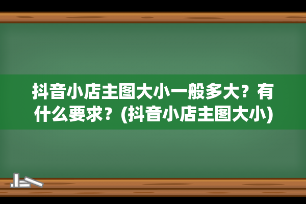 抖音小店主图大小一般多大？有什么要求？(抖音小店主图大小)