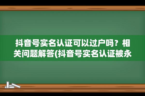 抖音号实名认证可以过户吗？相关问题解答(抖音号实名认证被永久封禁怎么办)