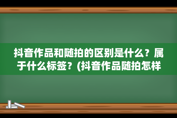 抖音作品和随拍的区别是什么？属于什么标签？(抖音作品随拍怎样投抖加效果好)