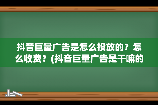 抖音巨量广告是怎么投放的？怎么收费？(抖音巨量广告是干嘛的)