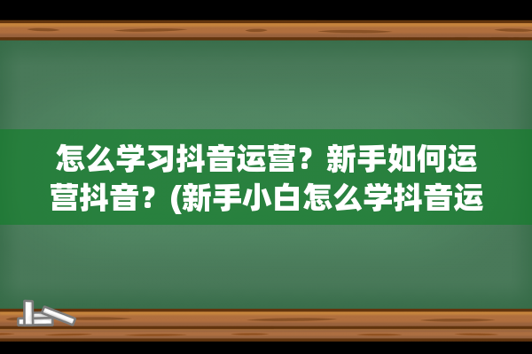 怎么学习抖音运营？新手如何运营抖音？(新手小白怎么学抖音运营)