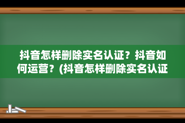 抖音怎样删除实名认证？抖音如何运营？(抖音怎样删除实名认证人)