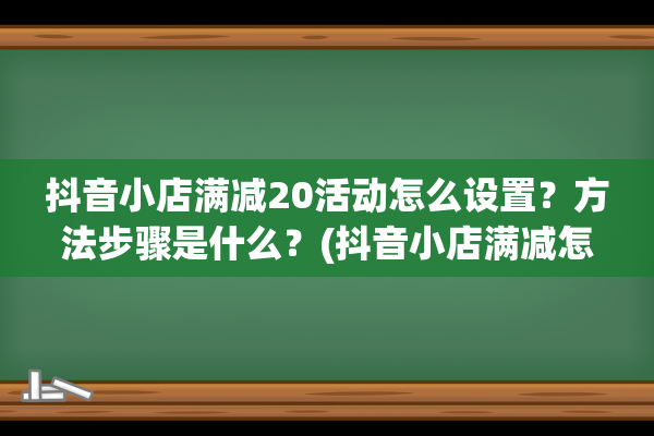 抖音小店满减20活动怎么设置？方法步骤是什么？(抖音小店满减怎么取消)