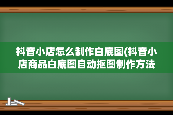 抖音小店怎么制作白底图(抖音小店商品白底图自动抠图制作方法)(抖音小店怎么制作商品图片)