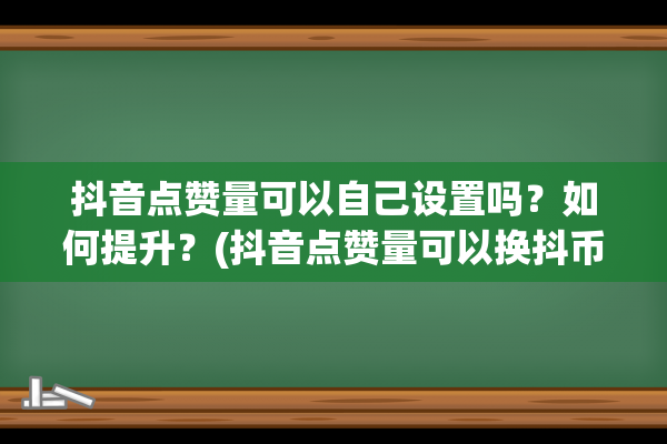 抖音点赞量可以自己设置吗？如何提升？(抖音点赞量可以换抖币吗)