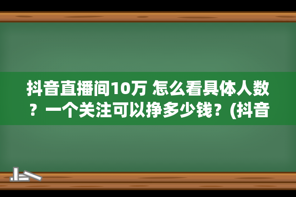 抖音直播间10万 怎么看具体人数？一个关注可以挣多少钱？(抖音直播间10万 是多少人)