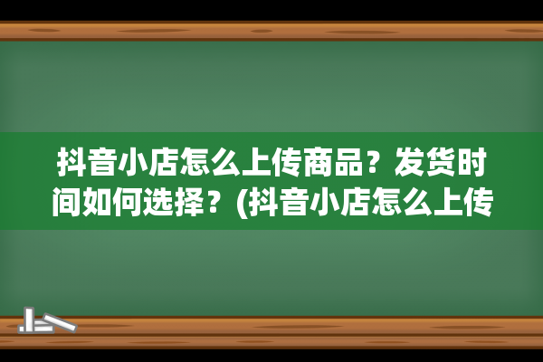 抖音小店怎么上传商品？发货时间如何选择？(抖音小店怎么上传营业执照)