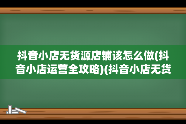 抖音小店无货源店铺该怎么做(抖音小店运营全攻略)(抖音小店无货源拼多多怎么发货)