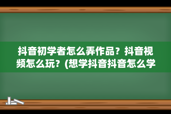 抖音初学者怎么弄作品？抖音视频怎么玩？(想学抖音抖音怎么学)