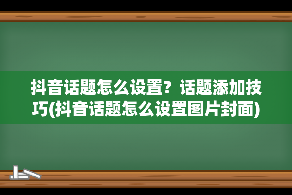 抖音话题怎么设置？话题添加技巧(抖音话题怎么设置图片封面)