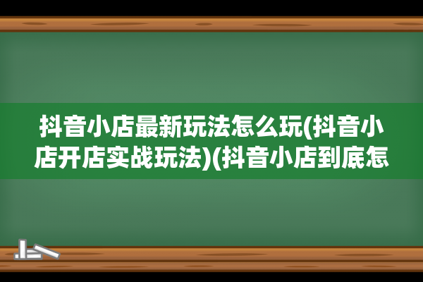 抖音小店最新玩法怎么玩(抖音小店开店实战玩法)(抖音小店到底怎么样)