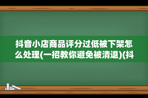 抖音小店商品评分过低被下架怎么处理(一招教你避免被清退)(抖音小店商品评分怎么提高)