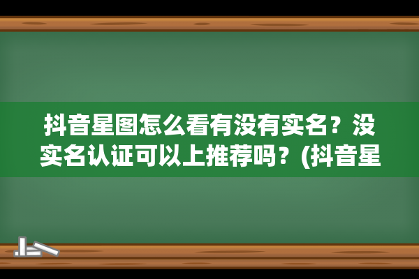 抖音星图怎么看有没有实名？没实名认证可以上推荐吗？(抖音星图怎么看作品审核通过没有)