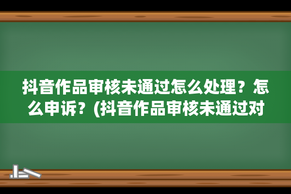 抖音作品审核未通过怎么处理？怎么申诉？(抖音作品审核未通过对账号有影响吗)