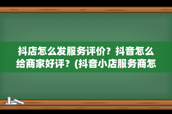 抖店怎么发服务评价？抖音怎么给商家好评？(抖音小店服务商怎么开)