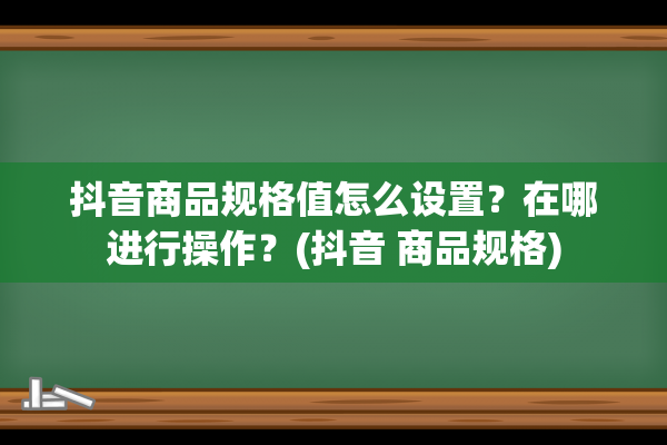 抖音商品规格值怎么设置？在哪进行操作？(抖音 商品规格)