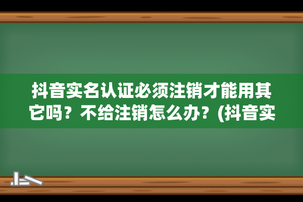 抖音实名认证必须注销才能用其它吗？不给注销怎么办？(抖音实名认证必须要本人手机号吗)