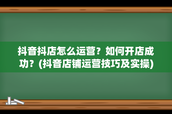 抖音抖店怎么运营？如何开店成功？(抖音店铺运营技巧及实操)