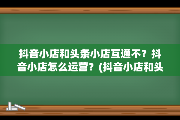 抖音小店和头条小店互通不？抖音小店怎么运营？(抖音小店和头条小店区别)