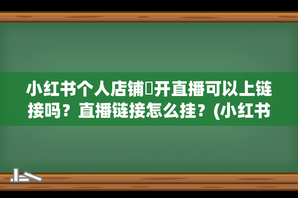 小红书个人店铺​开直播可以上链接吗？直播链接怎么挂？(小红书个人店铺升级为企业店铺)