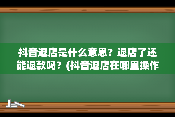 抖音退店是什么意思？退店了还能退款吗？(抖音退店在哪里操作)