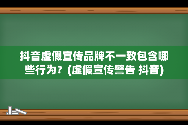 抖音虚假宣传品牌不一致包含哪些行为？(虚假宣传警告 抖音)