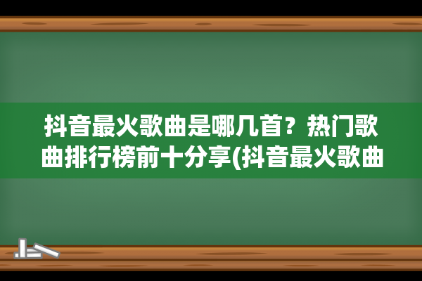 抖音最火歌曲是哪几首？热门歌曲排行榜前十分享(抖音最火歌曲是谁唱的)