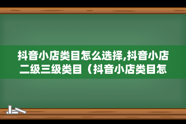 抖音小店类目怎么选择,抖音小店二级三级类目（抖音小店类目怎么更改）(抖音小店类目怎么选合适)