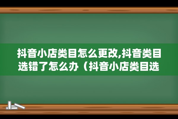 抖音小店类目怎么更改,抖音类目选错了怎么办（抖音小店类目选错了怎么办）(抖音小店类目怎么开通)