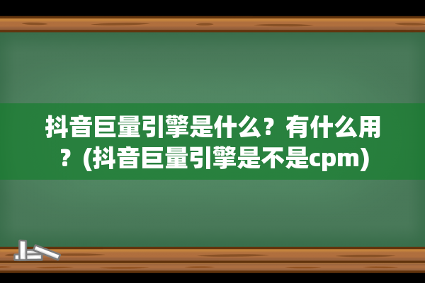 抖音巨量引擎是什么？有什么用？(抖音巨量引擎是不是cpm)