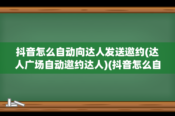 抖音怎么自动向达人发送邀约(达人广场自动邀约达人)(抖音怎么自动向上滑)