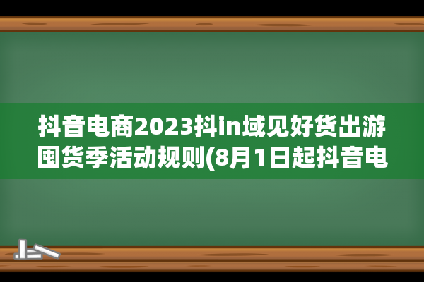 抖音电商2023抖in域见好货出游囤货季活动规则(8月1日起抖音电商)