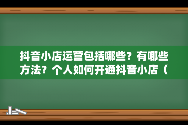 抖音小店运营包括哪些？有哪些方法？个人如何开通抖音小店（抖音小店运营详解）(抖音小店运营模式)