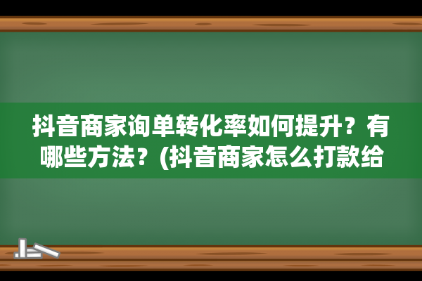 抖音商家询单转化率如何提升？有哪些方法？(抖音商家怎么打款给客户)