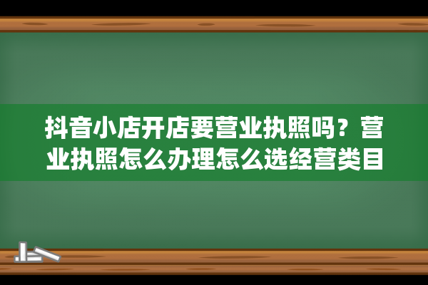 抖音小店开店要营业执照吗？营业执照怎么办理怎么选经营类目？(抖音小店开店要多久)