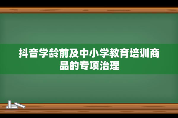 抖音学龄前及中小学教育培训商品的专项治理