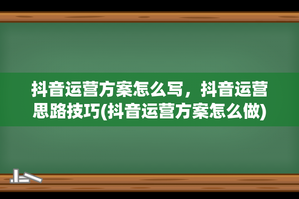 抖音运营方案怎么写，抖音运营思路技巧(抖音运营方案怎么做)