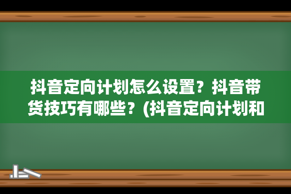 抖音定向计划怎么设置？抖音带货技巧有哪些？(抖音定向计划和普通计划的区别)