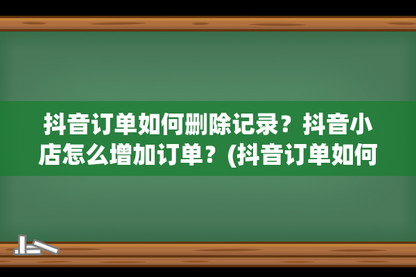 抖音订单如何删除记录？抖音小店怎么增加订单？(抖音订单如何删除)