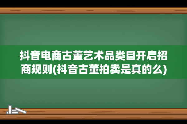 抖音电商古董艺术品类目开启招商规则(抖音古董拍卖是真的么)