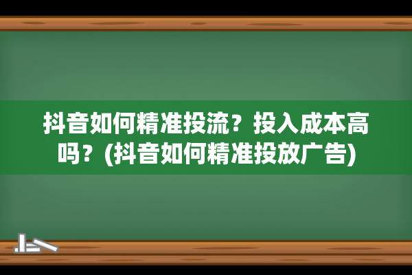 抖音如何精准投流？投入成本高吗？(抖音如何精准投放广告)