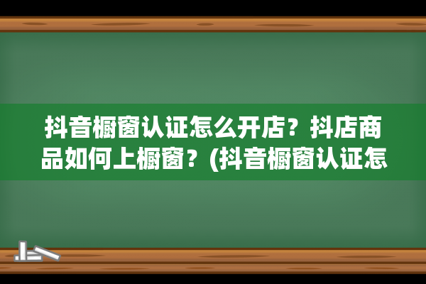 抖音橱窗认证怎么开店？抖店商品如何上橱窗？(抖音橱窗认证怎么解绑)