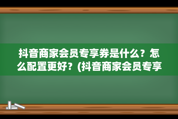 抖音商家会员专享券是什么？怎么配置更好？(抖音商家会员专享怎么取消掉)