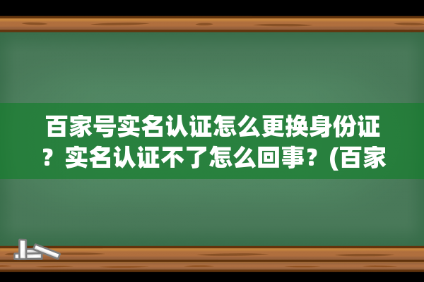 百家号实名认证怎么更换身份证？实名认证不了怎么回事？(百家号实名认证可以更换吗)