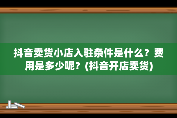 抖音卖货小店入驻条件是什么？费用是多少呢？(抖音开店卖货)