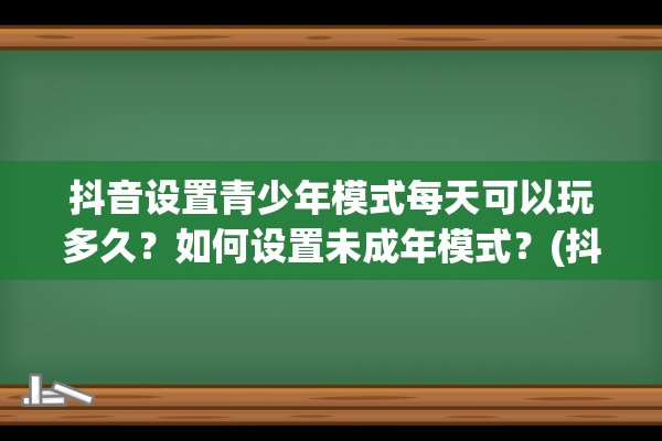 抖音设置青少年模式每天可以玩多久？如何设置未成年模式？(抖音设置青少年模式有什么区别)