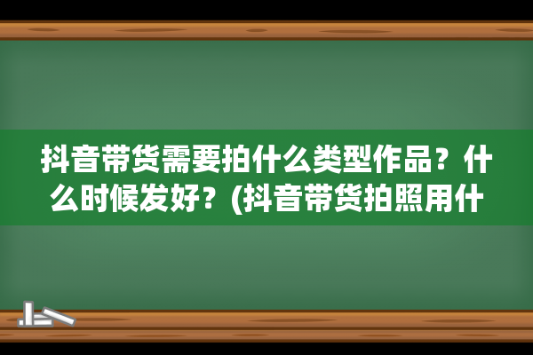 抖音带货需要拍什么类型作品？什么时候发好？(抖音带货拍照用什么手机比较好)