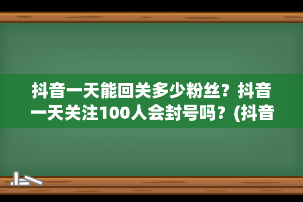 抖音一天能回关多少粉丝？抖音一天关注100人会封号吗？(抖音一天能回关多少人)