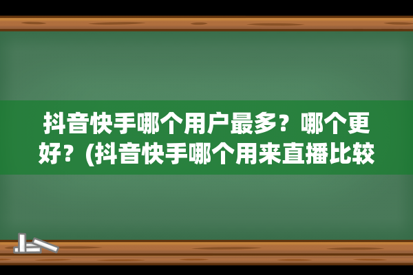 抖音快手哪个用户最多？哪个更好？(抖音快手哪个用来直播比较好)