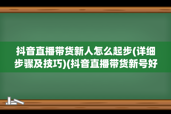 抖音直播带货新人怎么起步(详细步骤及技巧)(抖音直播带货新号好做还是老号好做)